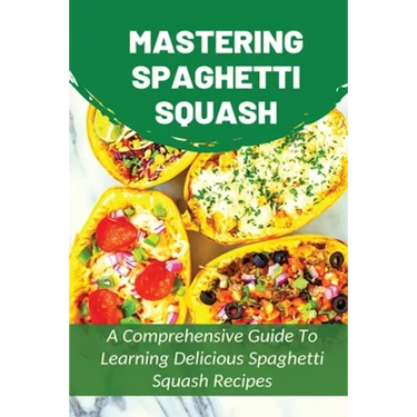 Mastering Spaghetti Squash: A Comprehensive Guide To Learning Delicious Spaghetti Squash Recipes: Easy To Follow Directions To Make Tasty Spaghett