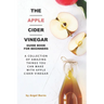 The Apple Cider Vinegar Guide Book for Beginners: A Collection of Amazing Things You Can Make with Apple Cider Vinegar