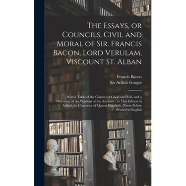 The Essays, or Councils, Civil and Moral of Sir. Francis Bacon, Lord Verulam, Viscount St. Alban: With a Table of the Colours of Good and Evil, and a