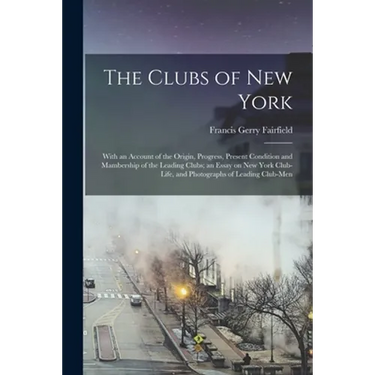 The Clubs of New York: With an Account of the Origin, Progress, Present Condition and Mambership of the Leading Clubs; an Essay on New York C