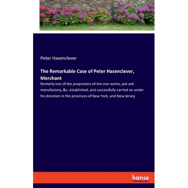 The Remarkable Case of Peter Hasenclever, Merchant: formerly one of the proprietors of the iron works, pot-ash manufactory, &c. established, and succe