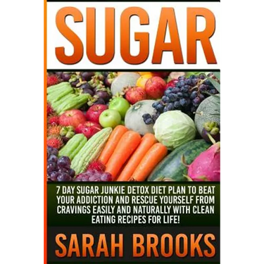 Sugar - Sarah Brooks: 7 Day Sugar Junkie Detox Diet Plan To Beat Your Addiction And Rescue Yourself From Cravings Easily And Naturally With