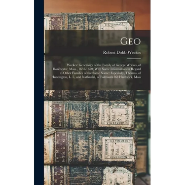 Geo: Weekes: Genealogy of the Family of George Weekes, of Dorchester, Mass., 1635-1650; With Some Information in Regard to