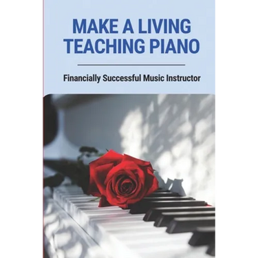 Make A Living Teaching Piano: Financially Successful Music Instructor: How To Start A Music Lesson Business