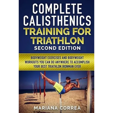COMPLETE CALISTHENICS TRAINING For TRIATHLON SECOND EDITION: BODYWEIGHT EXERCISES And BODYWEIGHT WORKOUTS YOU CAN DO ANYWHERE TO ACCOMPLISH YOUR BEST
