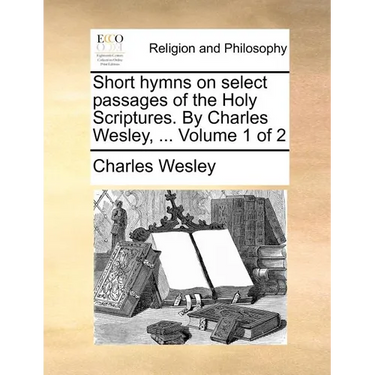 Short hymns on select passages of the Holy Scriptures. By Charles Wesley, ... Volume 1 of 2