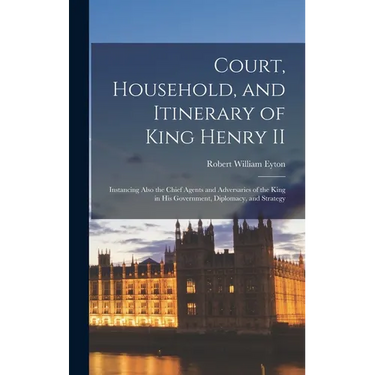 Court, Household, and Itinerary of King Henry II: Instancing Also the Chief Agents and Adversaries of the King in His Government, Diplomacy, and Strat