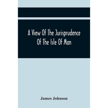A View Of The Jurisprudence Of The Isle Of Man, With The History Of Its Ancient Constitution, Legislative Government, And Extraordinary Privileges, To