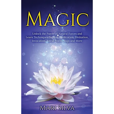 Magic: Unlock the Power of Natural Forces and Learn Techniques Such as Purification, Divination, Invocation, Astral Travel, Yoga and More