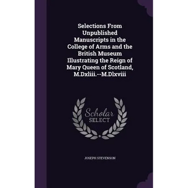 Selections From Unpublished Manuscripts in the College of Arms and the British Museum Illustrating the Reign of Mary Queen of Scotland, M.Dxliii.--M.D