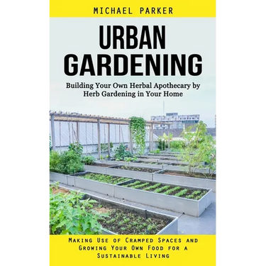 Urban Gardening: Building Your Own Herbal Apothecary by Herb Gardening in Your Home (Making Use of Cramped Spaces and Growing Your Own Food for a Sust