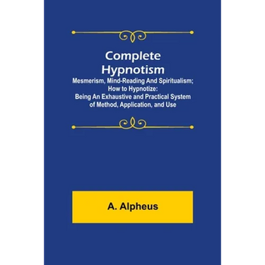 Complete Hypnotism: Mesmerism, Mind-Reading and Spiritualism; How to Hypnotize: Being an Exhaustive and Practical System of Method, Application, and U
