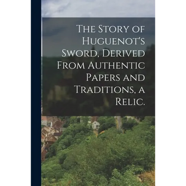The Story of Huguenot's Sword, Derived From Authentic Papers and Traditions, a Relic.