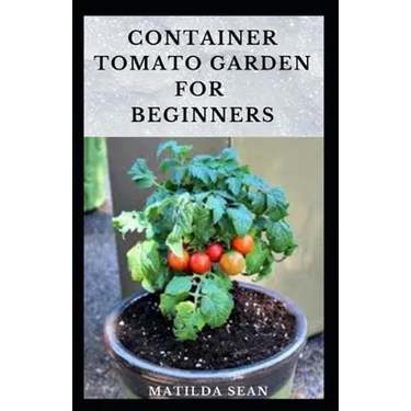 Container Tomato Garden for Beginners: Simple guides on how to plants and grow a healthy tomato container garden