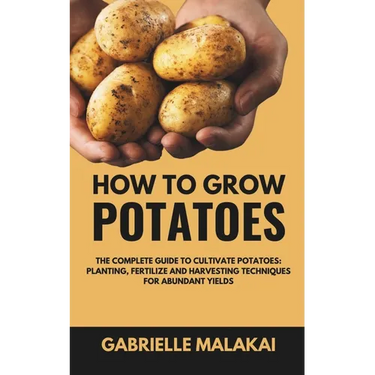 How To Grow Potatoes: The Complete Guide to Cultivate Potatoes: Planting, Fertilize and Harvesting Techniques for Abundant Yields