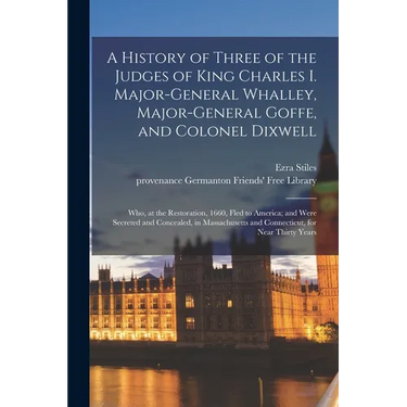 A History of Three of the Judges of King Charles I. Major-General Whalley, Major-General Goffe, and Colonel Dixwell: Who, at the Restoration, 1660, Fl
