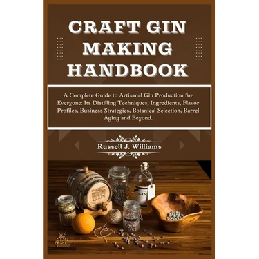 Craft Gin Making Handbook: A Complete Guide to Artisanal Gin Production for Everyone: Its Distilling Techniques, Ingredients, Flavor Profiles, Bu