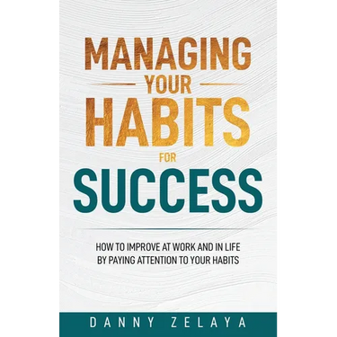 Managing Your Habits for Success: How to Improve at Work and in Life by Paying Attention to Your Habits