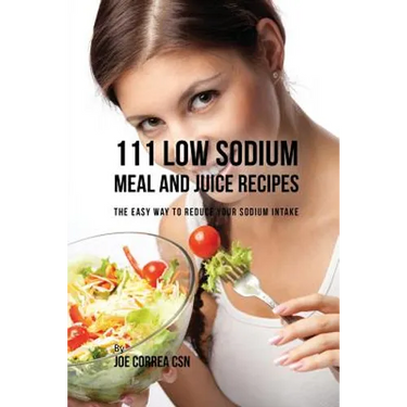 111 Low Sodium Meal and Juice Recipes: The Easy Way to Reduce Your Sodium Intake