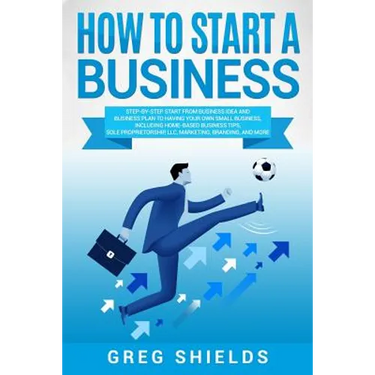 How to Start a Business: Step-By-Step Start from Business Idea and Business Plan to Having Your Own Small Business, Including Home-Based Busine