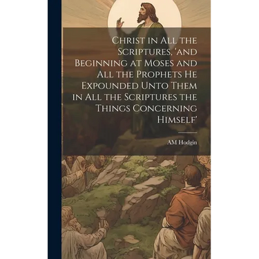Christ in all the Scriptures, 'and Beginning at Moses and all the Prophets he Expounded Unto Them in all the Scriptures the Things Concerning Himself'