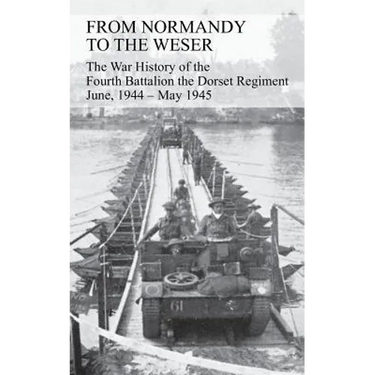 FROM NORMANDY TO THE WESER The War History of the Fourth Battalion the Dorset Regiment June, 1944 - May 1945