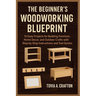 The Beginner's Woodworking Blueprint: 15 Easy Projects for Building Furniture, Home Décor, and Outdoor Crafts with Step-by-Step Instructions and Tool