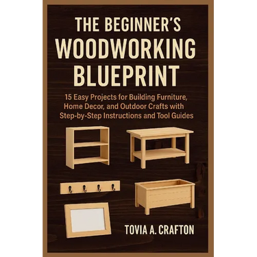 The Beginner's Woodworking Blueprint: 15 Easy Projects for Building Furniture, Home Décor, and Outdoor Crafts with Step-by-Step Instructions and Tool