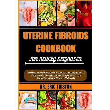Uterine Fibroids Cookbook for Newly Diagnosed: Discover Nutritional Solutions, Proven Strategies, Meal Plans, Medical Insights, And Lifestyle Tips To