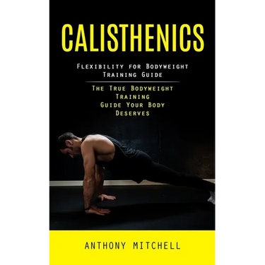 Calisthenics: Flexibility for Bodyweight Training Guide (The True Bodyweight Training Guide Your Body Deserves)