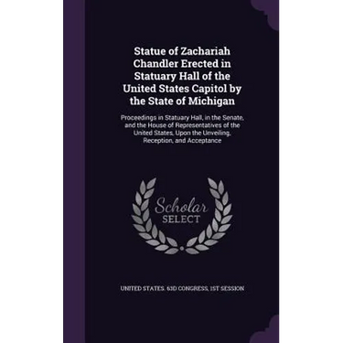 Statue of Zachariah Chandler Erected in Statuary Hall of the United States Capitol by the State of Michigan: Proceedings in Statuary Hall, in the Sena