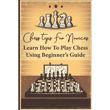 Chess Tips For Novices: Learn How To Play Chess Using Beginner's Guide: Advanced Chess Strategy