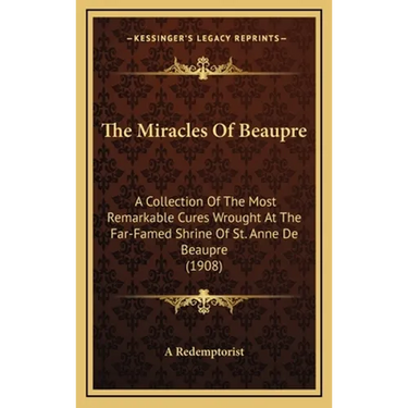 The Miracles Of Beaupre: A Collection Of The Most Remarkable Cures Wrought At The Far-Famed Shrine Of St. Anne De Beaupre (1908)