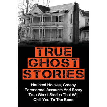 True Ghost Stories: Haunted Houses, Creepy Paranormal Accounts And Scary True Ghost Stories That Will Chill You To The Bone - Real True Ghost Stories