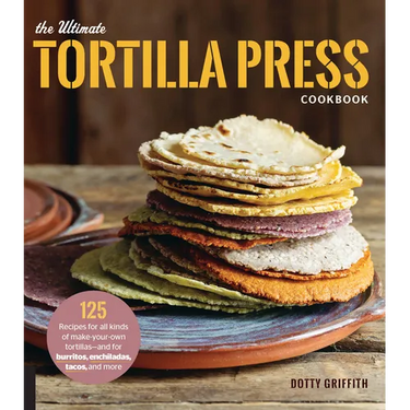 The Ultimate Tortilla Press Cookbook: 125 Recipes for All Kinds of Make-Your-Own Tortillas--And for Burritos, Enchiladas, Tacos, and More