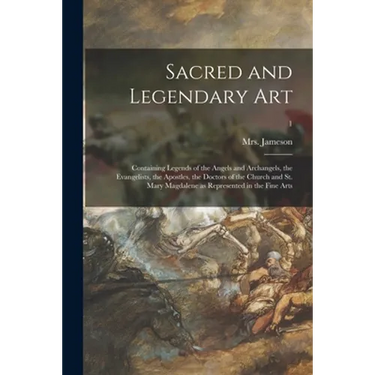 Sacred and Legendary Art: Containing Legends of the Angels and Archangels, the Evangelists, the Apostles, the Doctors of the Church and St. Mary