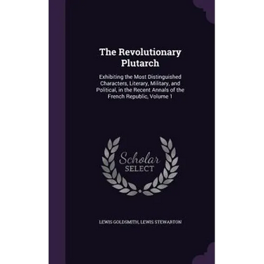 The Revolutionary Plutarch: Exhibiting the Most Distinguished Characters, Literary, Military, and Political, in the Recent Annals of the French Re