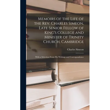 Memoirs of the Life of the Rev. Charles Simeon, Late Senior Fellow of King's College and Minister of Trinity Church, Cambridge: With a Selection From