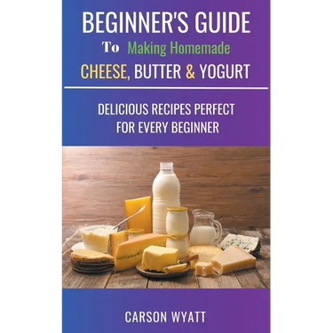 Beginners Guide to Making Homemade Cheese, Butter & Yogurt: Delicious Recipes Perfect for Every Beginner!