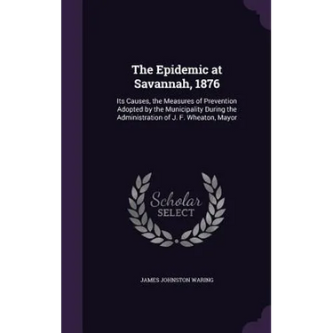 The Epidemic at Savannah, 1876: Its Causes, the Measures of Prevention Adopted by the Municipality During the Administration of J. F. Wheaton, Mayor