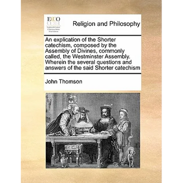 An Explication of the Shorter Catechism, Composed by the Assembly of Divines, Commonly Called, the Westminster Assembly. Wherein the Several Questions