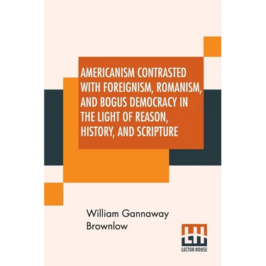 Americanism Contrasted With Foreignism, Romanism, And Bogus Democracy In The Light Of Reason, History, And Scripture: In Which Certain Demagogues In T