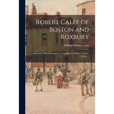 Robert Calef of Boston and Roxbury: and Some of His Descendents / Compiled by William Wallace Lunt ... .