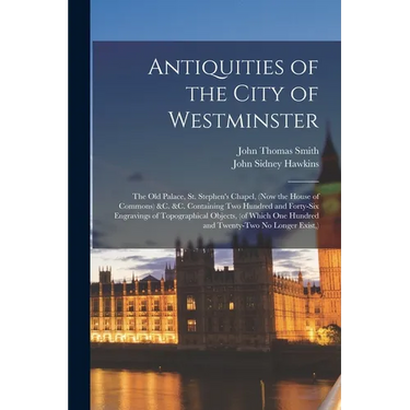 Antiquities of the City of Westminster; the Old Palace, St. Stephen's Chapel, (now the House of Commons) &c. &c. Containing Two Hundred and Forty-six