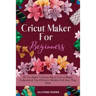 Cricut Maker For Beginners: All You Need To Know About Cricut Maker, Understand The Different Models And How They Work