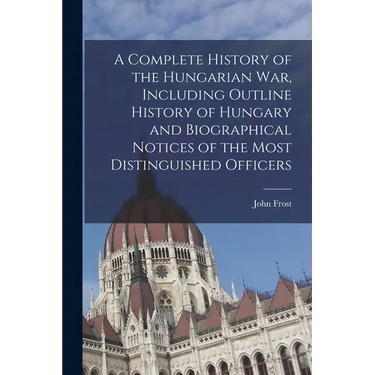 A Complete History of the Hungarian War, Including Outline History of Hungary and Biographical Notices of the Most Distinguished Officers