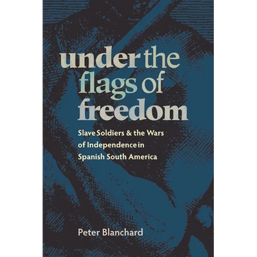 Under the Flags of Freedom: Slave Soldiers and the Wars of Independence in Spanish South America