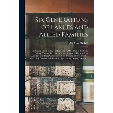 Six Generations of LaRues and Allied Families: Containing Sketch of Isaac LaRue, Senior, Who Died in Frederick County, Virginia, in 1795, and Some Acc