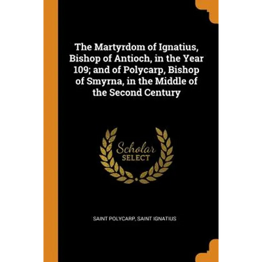 The Martyrdom of Ignatius, Bishop of Antioch, in the Year 109; And of Polycarp, Bishop of Smyrna, in the Middle of the Second Century