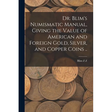 Dr. Blim's Numismatic Manual, Giving the Value of American and Foreign Gold, Silver, and Copper Coins ..